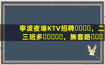 寧波夜場KTV招聘，二三班多，無套路，絕對靠譜多賺